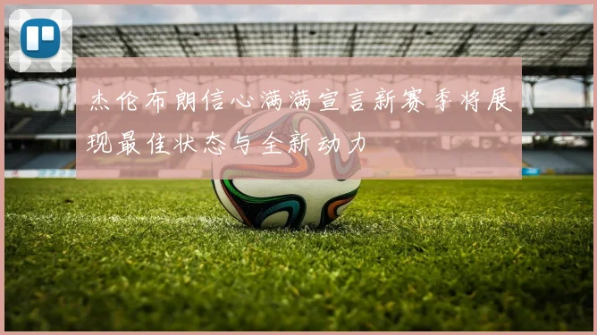 杰伦布朗信心满满宣言新赛季将展现最佳状态与全新动力
