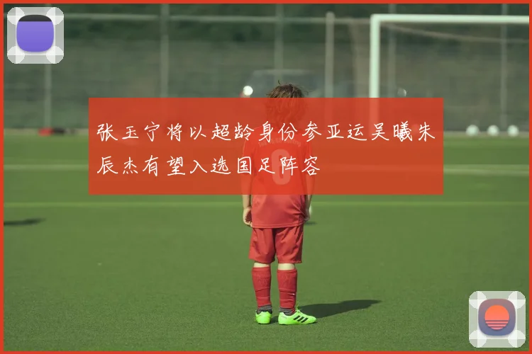 张玉宁将以超龄身份参亚运吴曦朱辰杰有望入选国足阵容