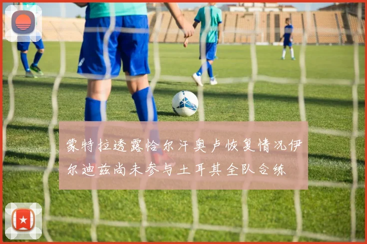 蒙特拉透露恰尔汗奥卢恢复情况伊尔迪兹尚未参与土耳其全队合练