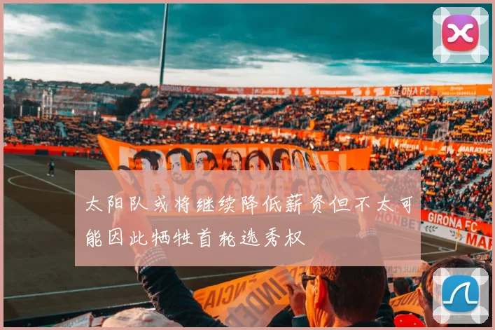 太阳队或将继续降低薪资但不太可能因此牺牲首轮选秀权