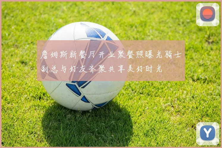 詹姆斯新餐厅开业聚餐照曝光骑士副总与好友齐聚共享美好时光