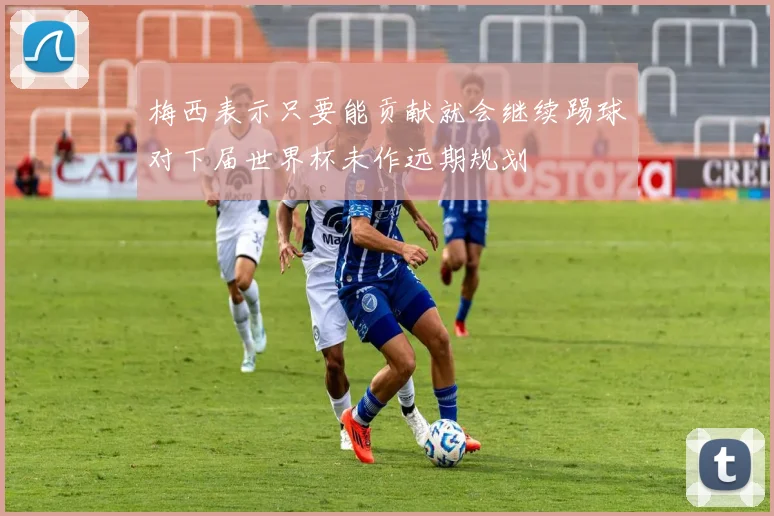 梅西表示只要能贡献就会继续踢球对下届世界杯未作远期规划