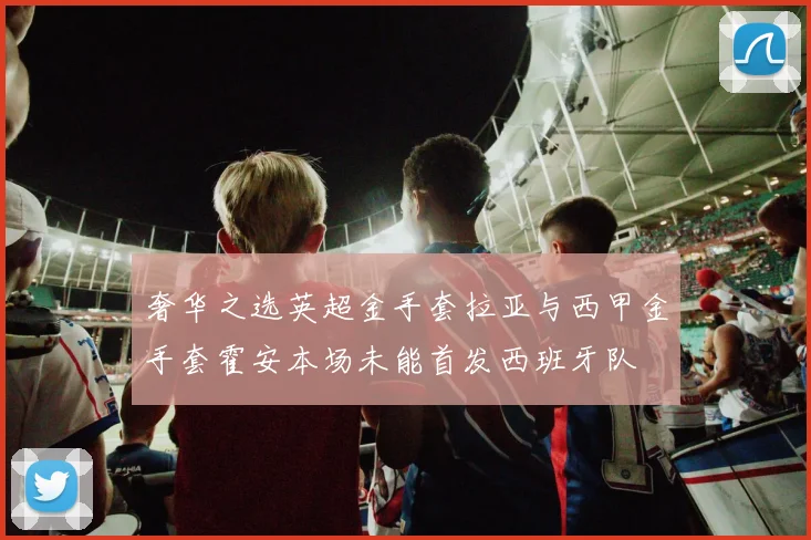 奢华之选英超金手套拉亚与西甲金手套霍安本场未能首发西班牙队