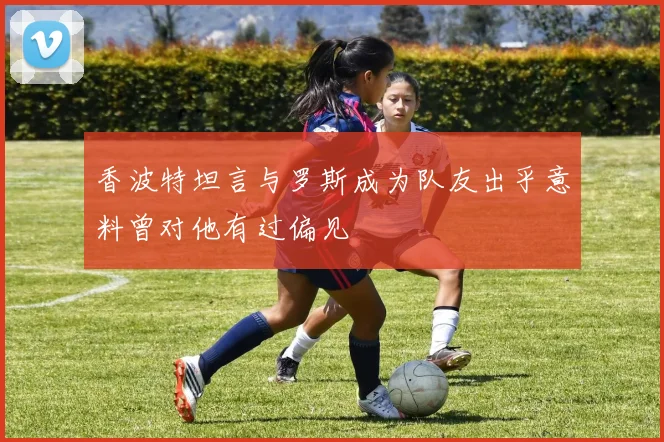 香波特坦言与罗斯成为队友出乎意料曾对他有过偏见