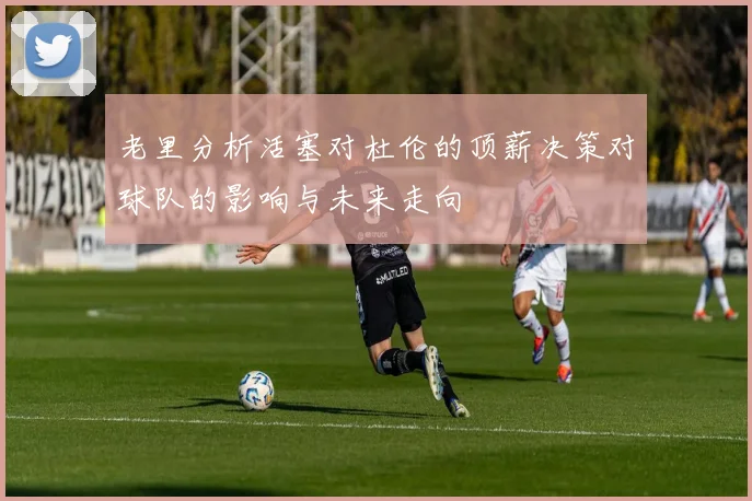 老里分析活塞对杜伦的顶薪决策对球队的影响与未来走向