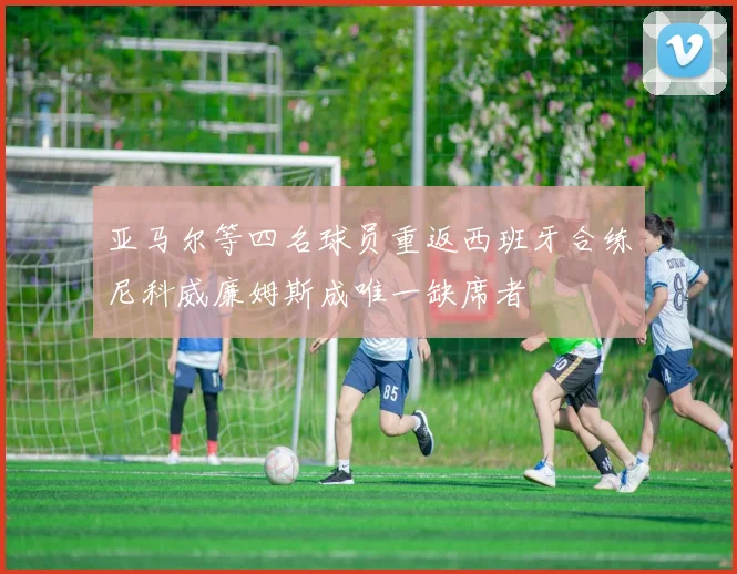亚马尔等四名球员重返西班牙合练尼科威廉姆斯成唯一缺席者