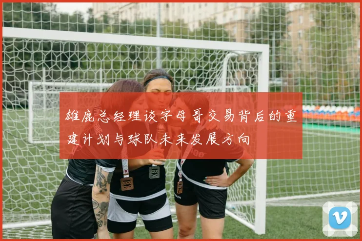 雄鹿总经理谈字母哥交易背后的重建计划与球队未来发展方向