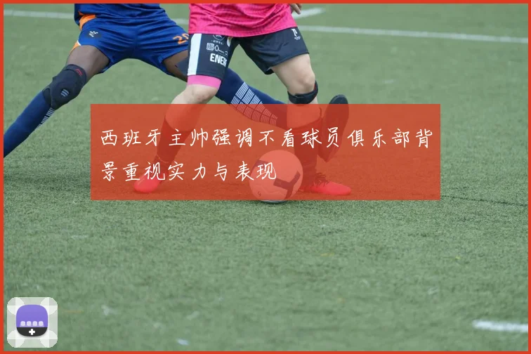 西班牙主帅强调不看球员俱乐部背景重视实力与表现