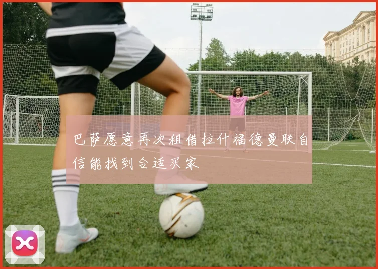 巴萨愿意再次租借拉什福德曼联自信能找到合适买家