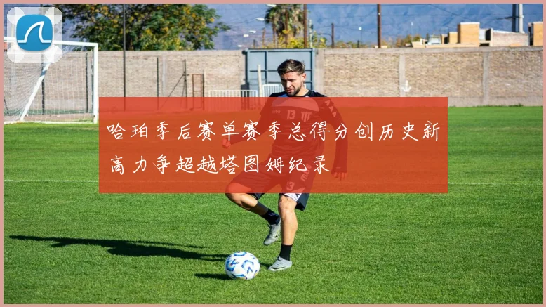 哈珀季后赛单赛季总得分创历史新高力争超越塔图姆纪录