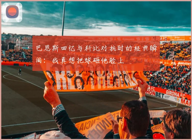 巴恩斯回忆与科比对抗时的经典瞬间：我真想把球砸他脸上