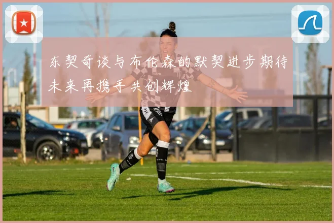 东契奇谈与布伦森的默契进步期待未来再携手共创辉煌
