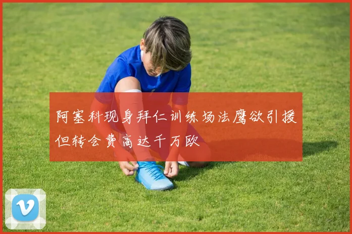 阿塞科现身拜仁训练场法鹰欲引援但转会费高达千万欧