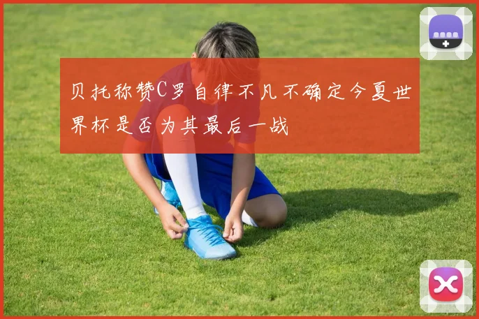 贝托称赞C罗自律不凡不确定今夏世界杯是否为其最后一战