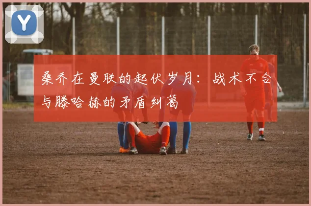 桑乔在曼联的起伏岁月：战术不合与滕哈赫的矛盾纠葛