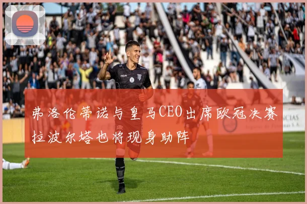 弗洛伦蒂诺与皇马CEO出席欧冠决赛拉波尔塔也将现身助阵